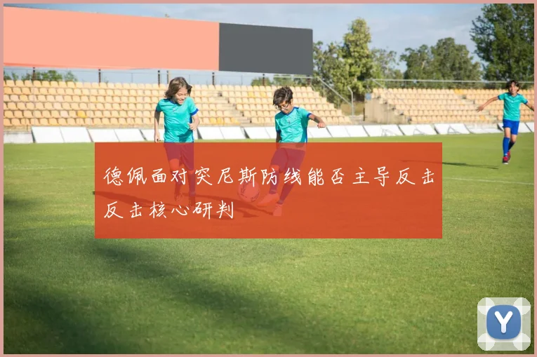 德佩面对突尼斯防线能否主导反击反击核心研判