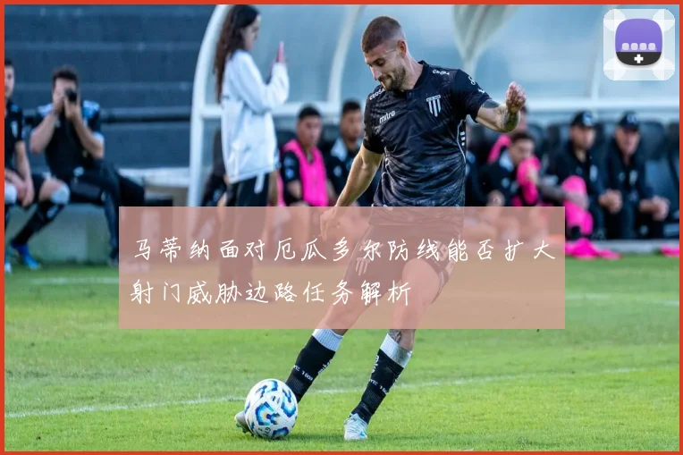 马蒂纳面对厄瓜多尔防线能否扩大射门威胁边路任务解析