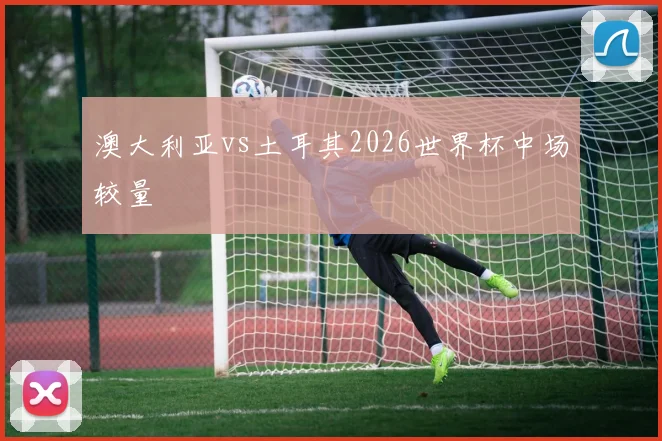 澳大利亚vs土耳其2026世界杯中场较量