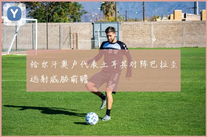 恰尔汗奥卢代表土耳其对阵巴拉圭远射威胁前瞻