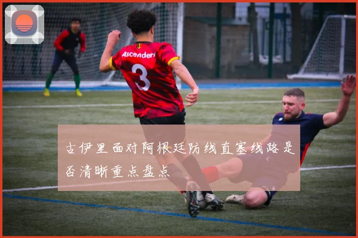 古伊里面对阿根廷防线直塞线路是否清晰重点盘点