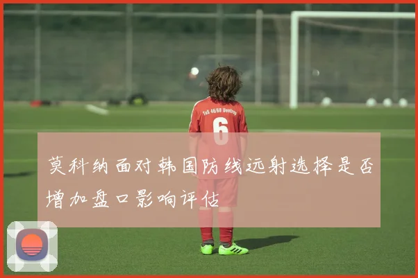 莫科纳面对韩国防线远射选择是否增加盘口影响评估