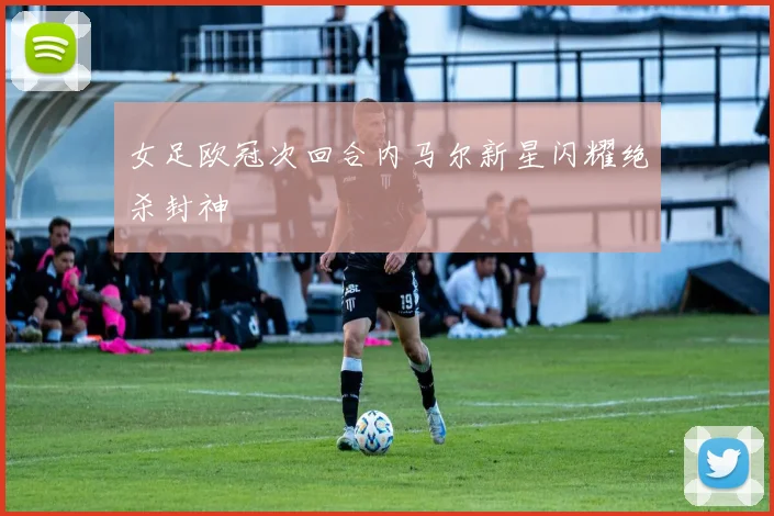 女足欧冠次回合内马尔新星闪耀绝杀封神