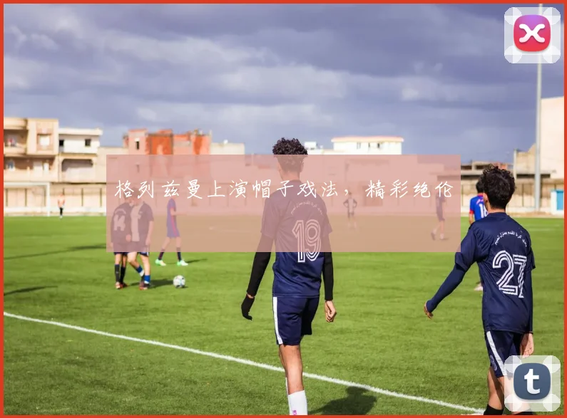 格列兹曼上演帽子戏法，精彩绝伦