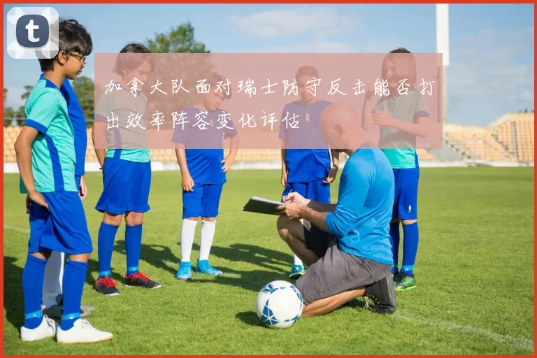 加拿大队面对瑞士防守反击能否打出效率阵容变化评估