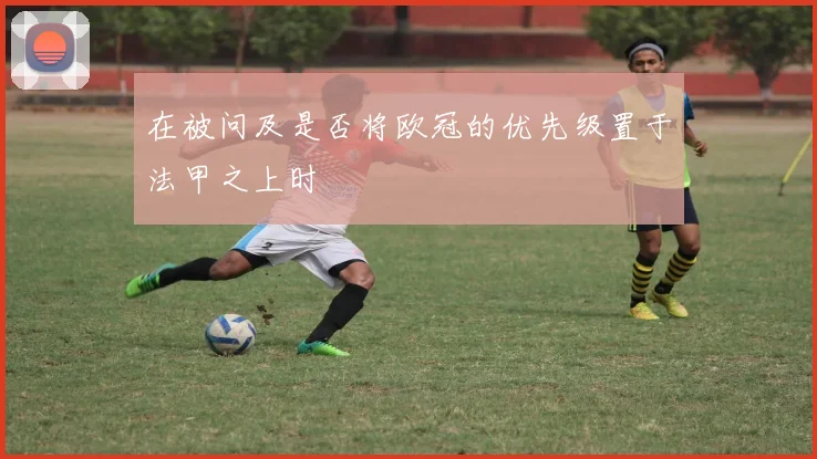 在被问及是否将欧冠的优先级置于法甲之上时