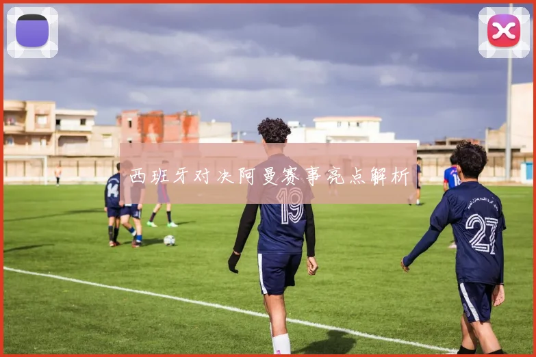 西班牙对决阿曼赛事亮点解析