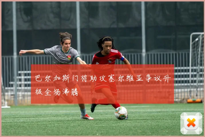 巴尔加斯门将助攻塞尔维亚争议升级全场沸腾