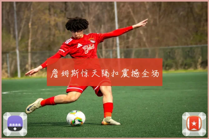 詹姆斯惊天隔扣震撼全场