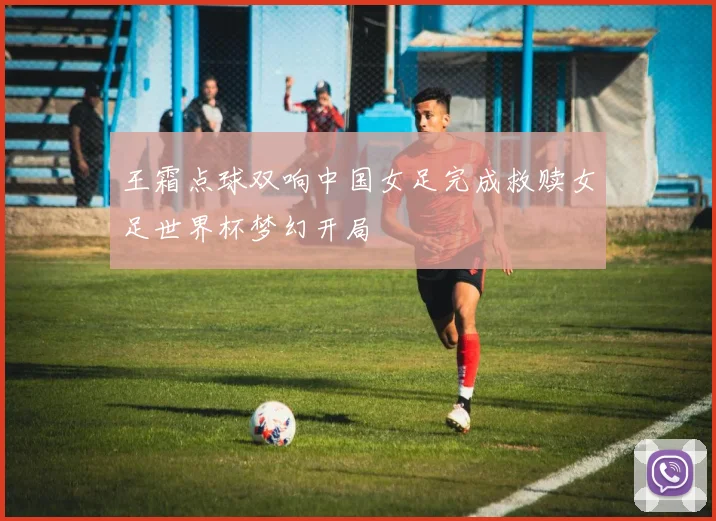 王霜点球双响中国女足完成救赎女足世界杯梦幻开局