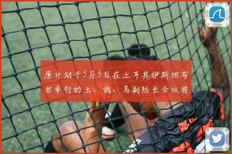 原计划于5月5日在土耳其伊斯坦布尔举行的土、俄、乌副防长会议将延期至下周举行