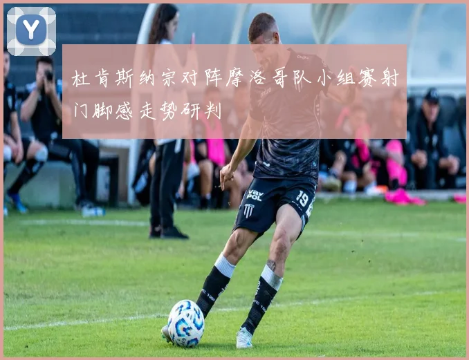 杜肯斯纳宗对阵摩洛哥队小组赛射门脚感走势研判