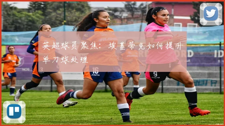 英超球员聚焦：埃基蒂克如何提升单刀球处理
