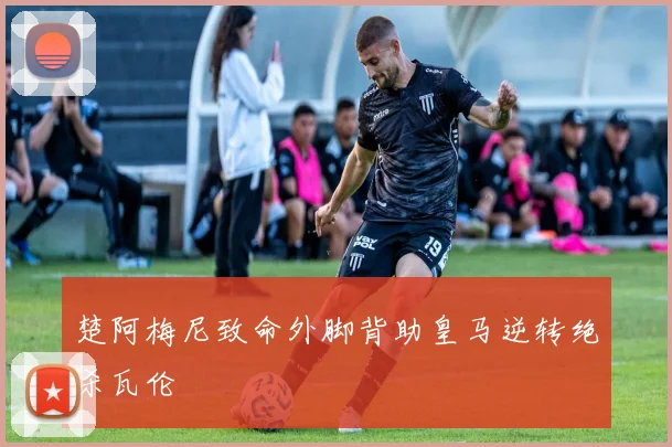 楚阿梅尼致命外脚背助皇马逆转绝杀瓦伦
