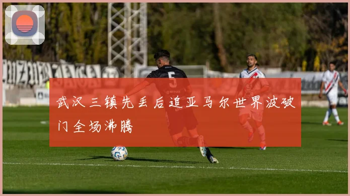 武汉三镇先丢后追亚马尔世界波破门全场沸腾