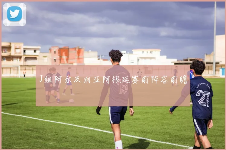 J组阿尔及利亚阿根廷赛前阵容前瞻