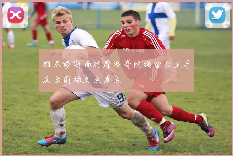 维尼修斯面对摩洛哥防线能否主导反击前场支点看点