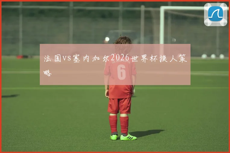 法国vs塞内加尔2026世界杯换人策略