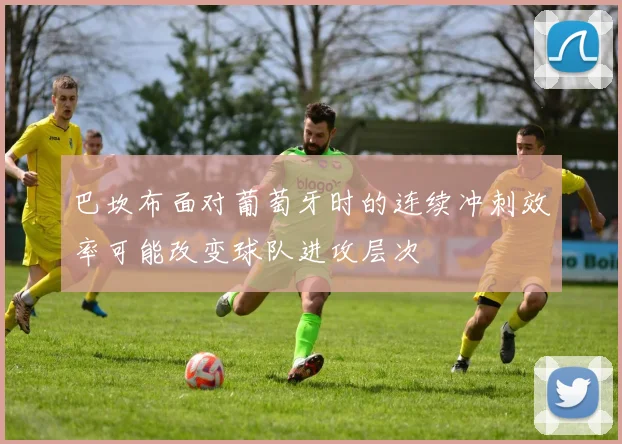 巴坎布面对葡萄牙时的连续冲刺效率可能改变球队进攻层次