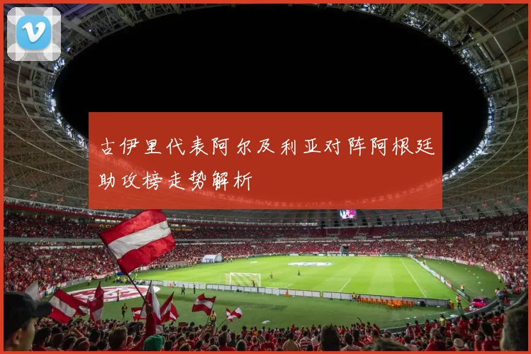 古伊里代表阿尔及利亚对阵阿根廷助攻榜走势解析