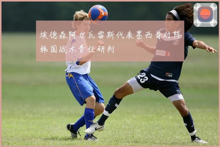 埃德森阿尔瓦雷斯代表墨西哥对阵韩国战术责任研判