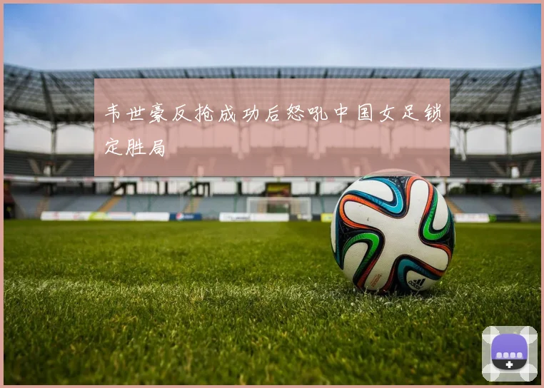 韦世豪反抢成功后怒吼中国女足锁定胜局