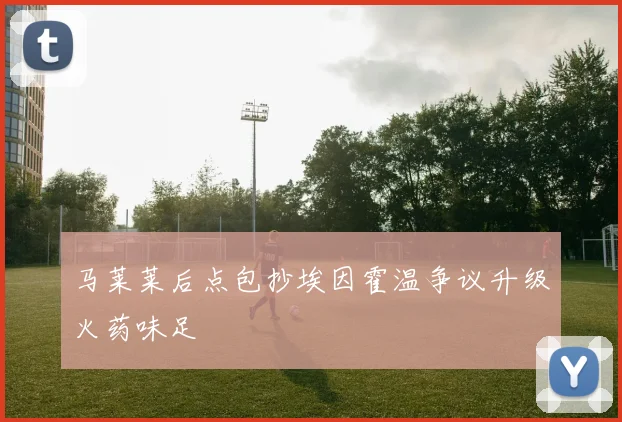 马莱莱后点包抄埃因霍温争议升级火药味足