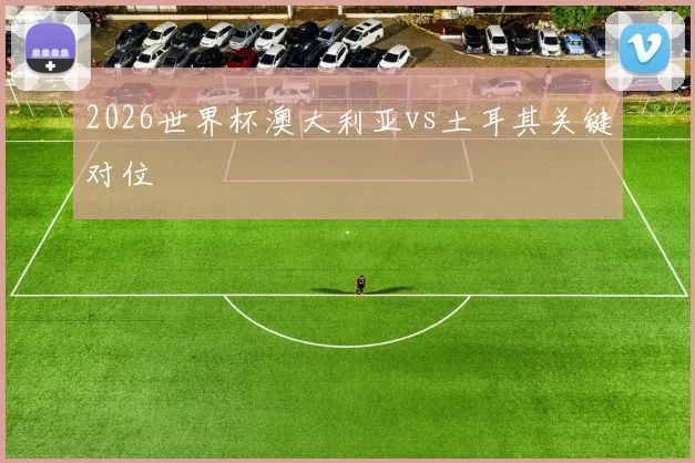 2026世界杯澳大利亚vs土耳其关键对位