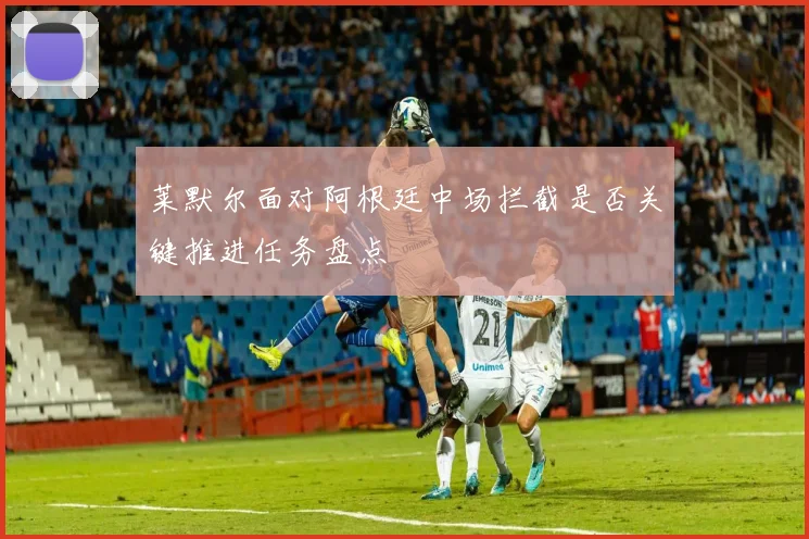 莱默尔面对阿根廷中场拦截是否关键推进任务盘点