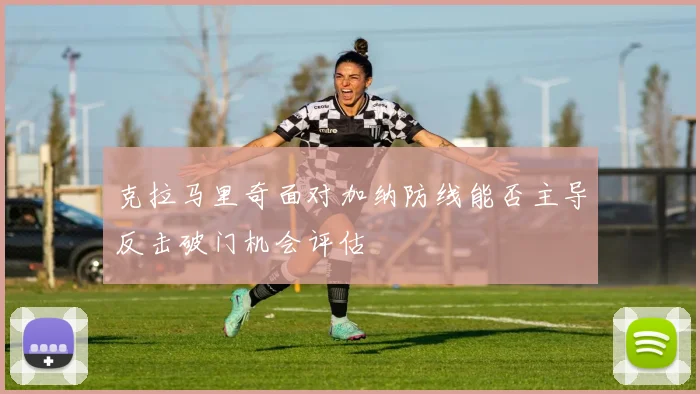 克拉马里奇面对加纳防线能否主导反击破门机会评估
