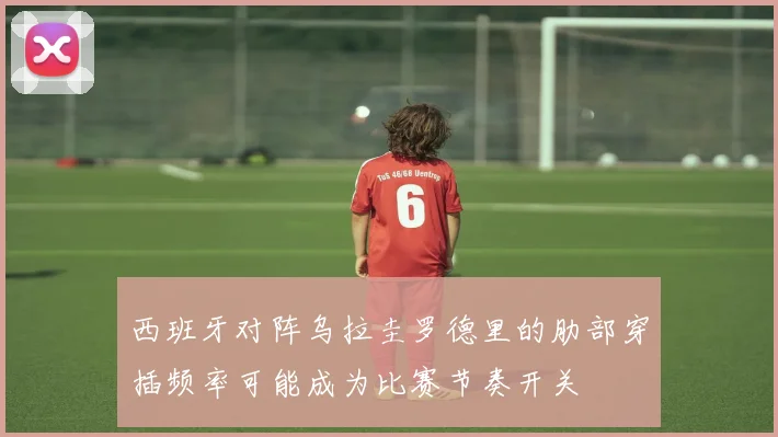 西班牙对阵乌拉圭罗德里的肋部穿插频率可能成为比赛节奏开关