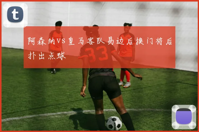阿森纳vs皇马客队易边后换门将后扑出点球