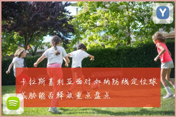 卡拉斯基利亚面对加纳防线定位球威胁能否释放重点盘点