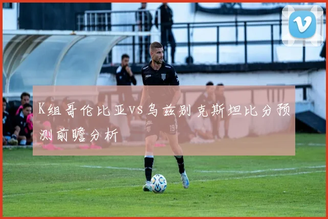 K组哥伦比亚vs乌兹别克斯坦比分预测前瞻分析