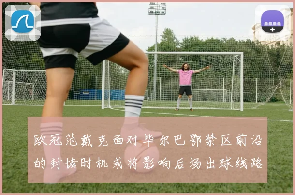 欧冠范戴克面对毕尔巴鄂禁区前沿的封堵时机或将影响后场出球线路