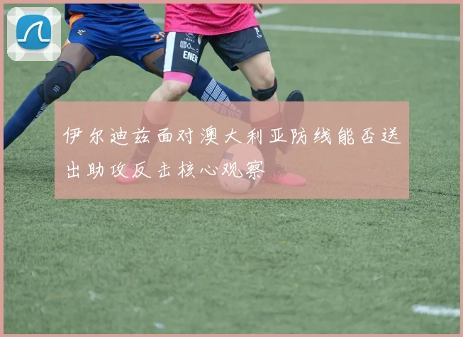 伊尔迪兹面对澳大利亚防线能否送出助攻反击核心观察