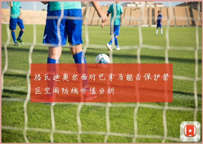 格瓦迪奥尔面对巴拿马能否保护禁区空间防线价值分析