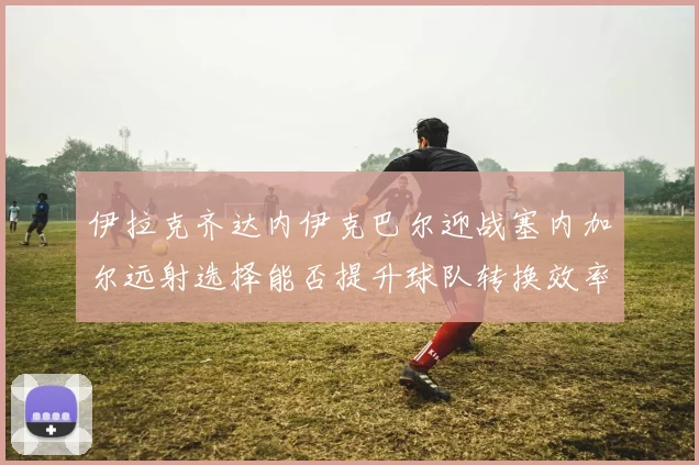 伊拉克齐达内伊克巴尔迎战塞内加尔远射选择能否提升球队转换效率