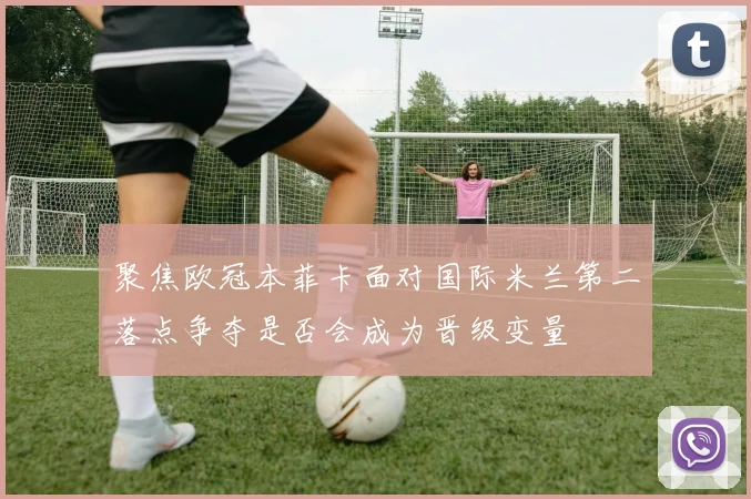 聚焦欧冠本菲卡面对国际米兰第二落点争夺是否会成为晋级变量