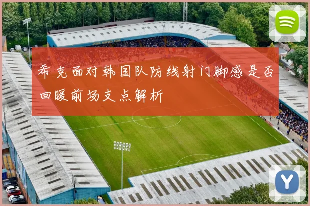 希克面对韩国队防线射门脚感是否回暖前场支点解析
