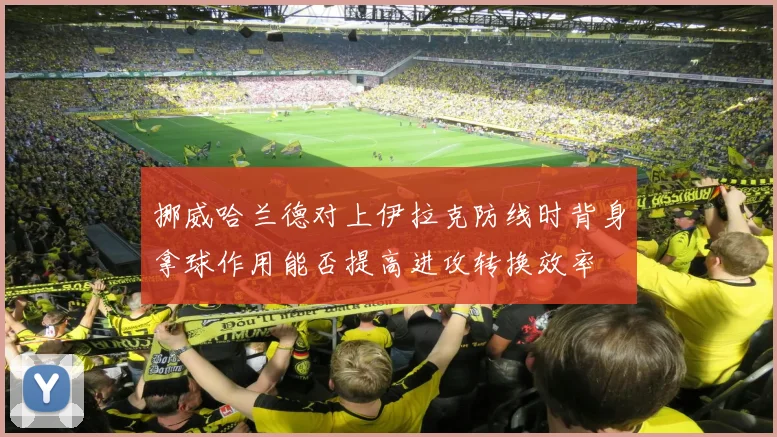 挪威哈兰德对上伊拉克防线时背身拿球作用能否提高进攻转换效率