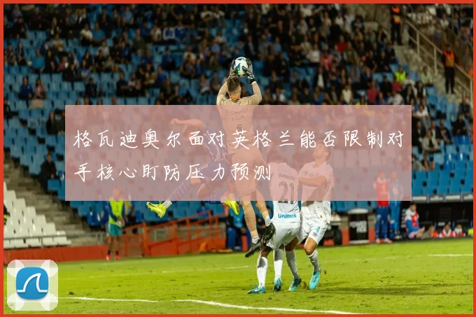 格瓦迪奥尔面对英格兰能否限制对手核心盯防压力预测