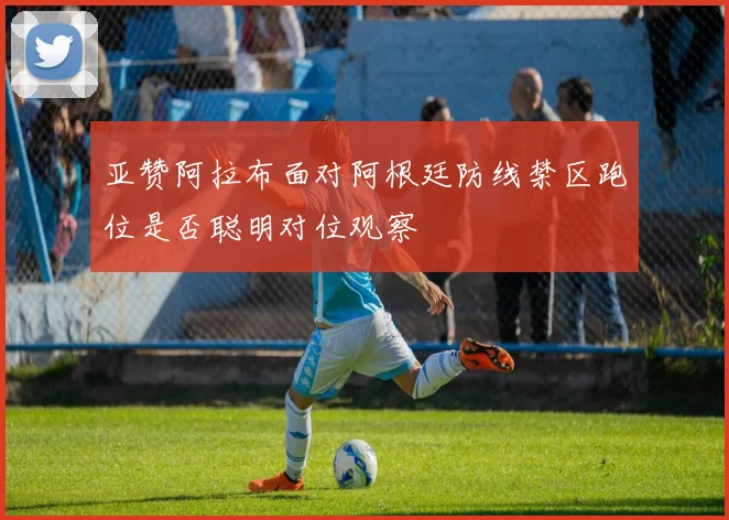 亚赞阿拉布面对阿根廷防线禁区跑位是否聪明对位观察
