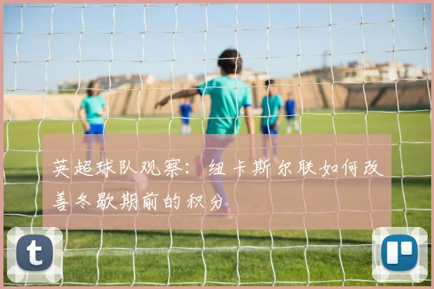 英超球队观察:纽卡斯尔联如何改善冬歇期前的积分
