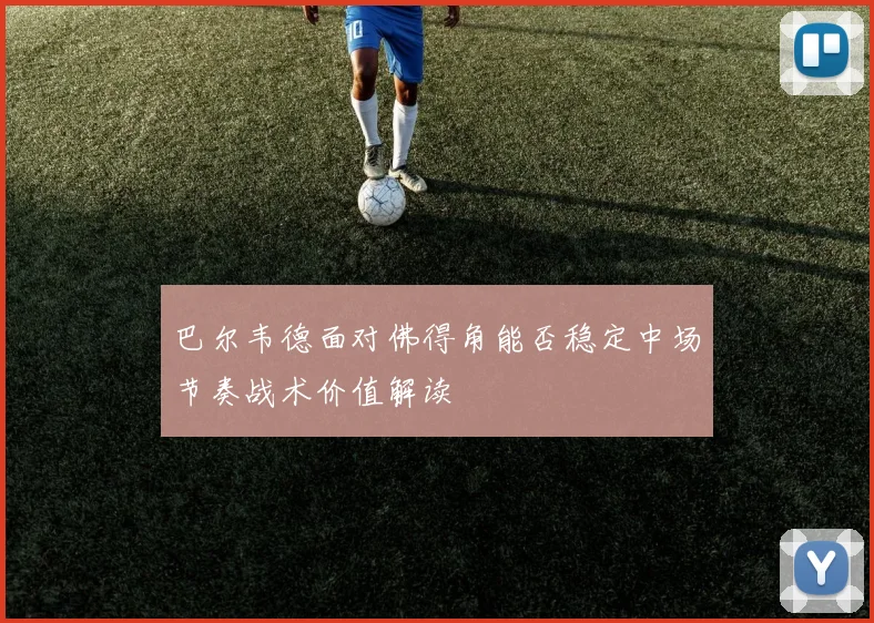 巴尔韦德面对佛得角能否稳定中场节奏战术价值解读