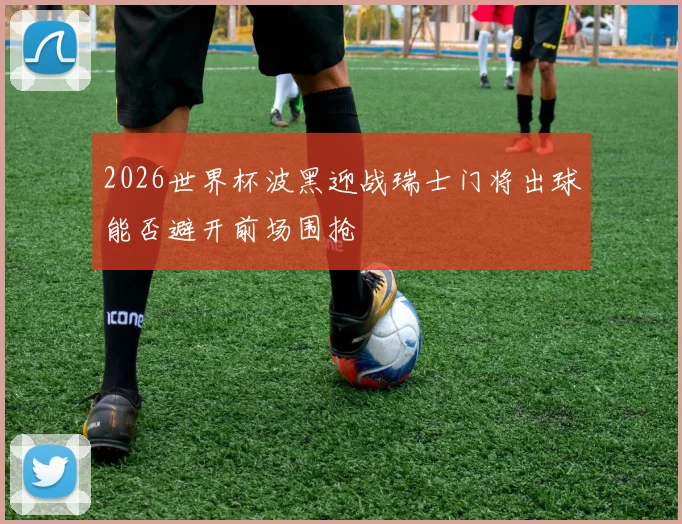2026世界杯波黑迎战瑞士门将出球能否避开前场围抢