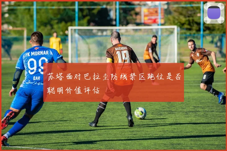 苏塔面对巴拉圭防线禁区跑位是否聪明价值评估
