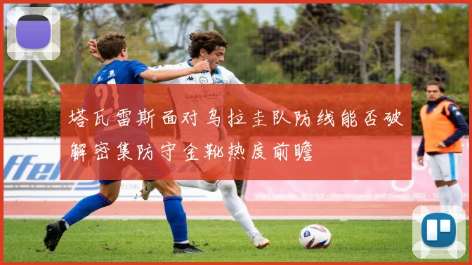 塔瓦雷斯面对乌拉圭队防线能否破解密集防守金靴热度前瞻