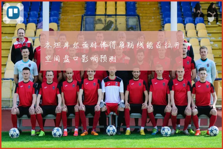本坦库尔面对佛得角防线能否拉开空间盘口影响预测
