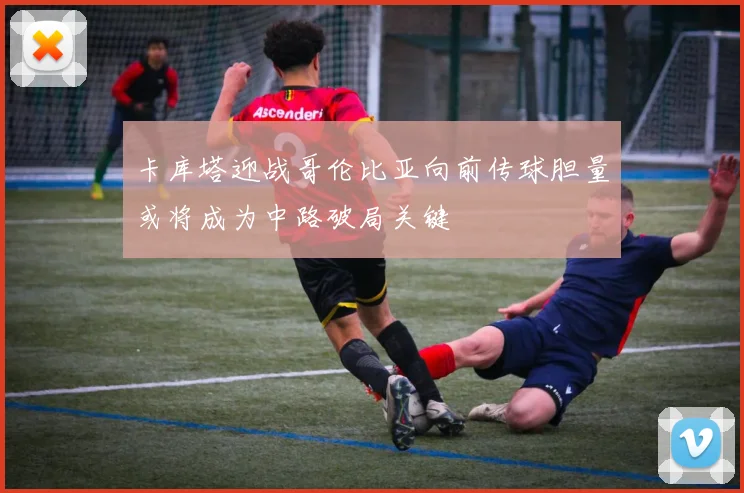 卡库塔迎战哥伦比亚向前传球胆量或将成为中路破局关键